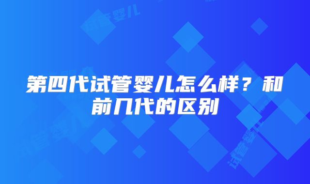 第四代试管婴儿怎么样？和前几代的区别