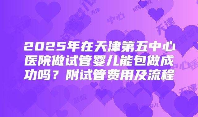 2025年在天津第五中心医院做试管婴儿能包做成功吗？附试管费用及流程