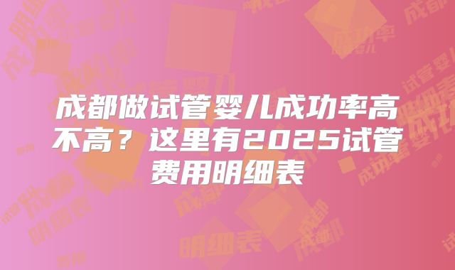 成都做试管婴儿成功率高不高？这里有2025试管费用明细表