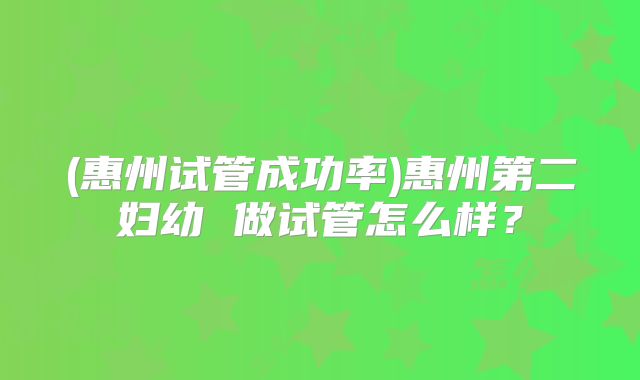(惠州试管成功率)惠州第二妇幼 做试管怎么样？
