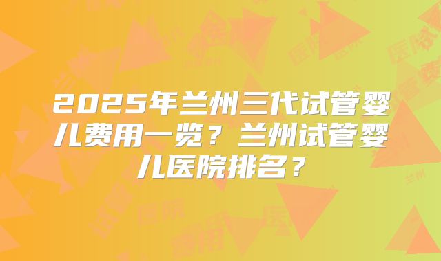 2025年兰州三代试管婴儿费用一览？兰州试管婴儿医院排名？