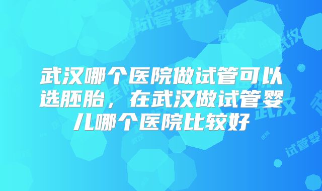 武汉哪个医院做试管可以选胚胎,在武汉做试管婴儿哪个医院比较好