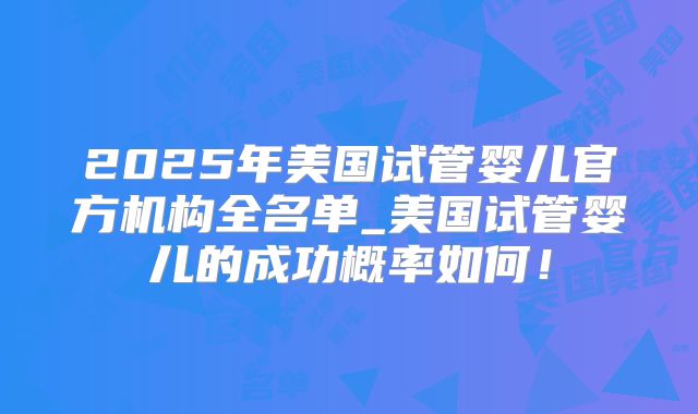 2025年美国试管婴儿官方机构全名单_美国试管婴儿的成功概率如何！