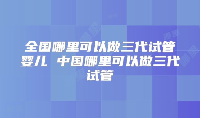 全国哪里可以做三代试管婴儿 中国哪里可以做三代试管