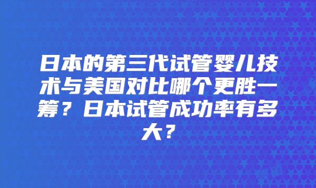 日本的第三代试管婴儿技术与美国对比哪个更胜一筹?日本试管成功率有多大?