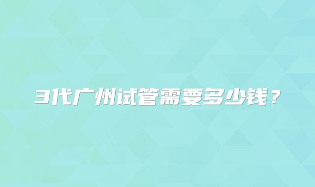 3代广州试管需要多少钱？