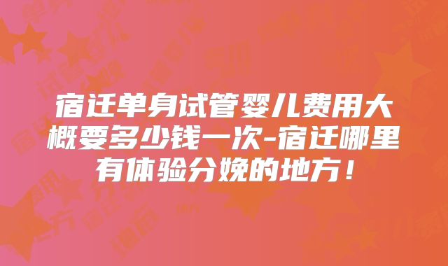 宿迁单身试管婴儿费用大概要多少钱一次-宿迁哪里有体验分娩的地方！