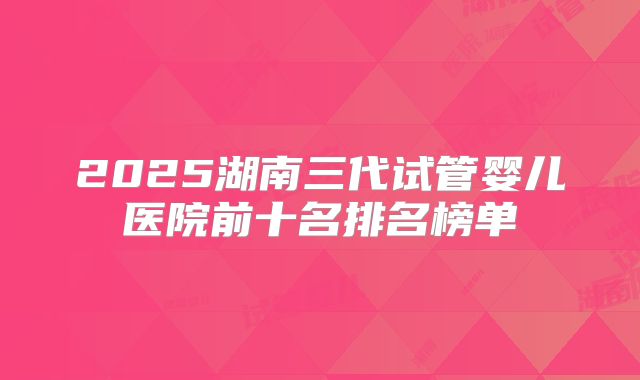 2025湖南三代试管婴儿医院前十名排名榜单