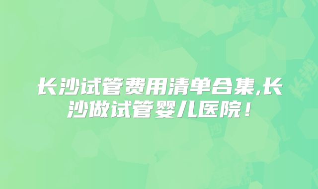 长沙试管费用清单合集,长沙做试管婴儿医院！