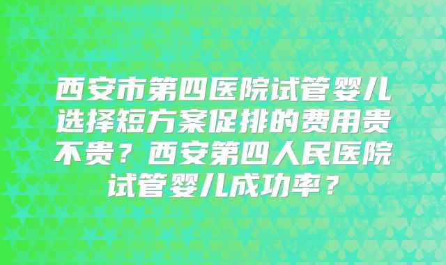 西安市第四医院试管婴儿选择短方案促排的费用贵不贵？西安第四人民医院试管婴儿成功率？