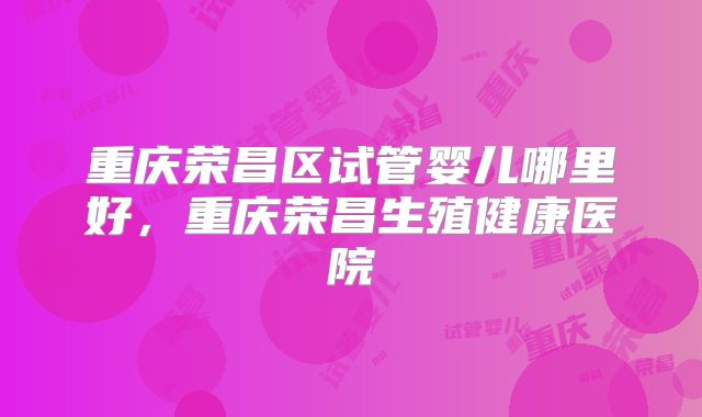 重庆荣昌区试管婴儿哪里好,重庆荣昌生殖健康医院