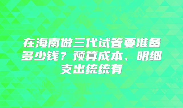 在海南做三代试管要准备多少钱？预算成本、明细支出统统有