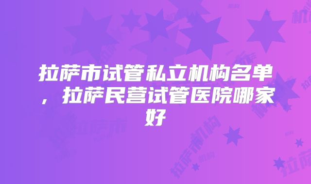 拉萨市试管私立机构名单，拉萨民营试管医院哪家好