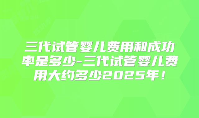 三代试管婴儿费用和成功率是多少-三代试管婴儿费用大约多少2025年！
