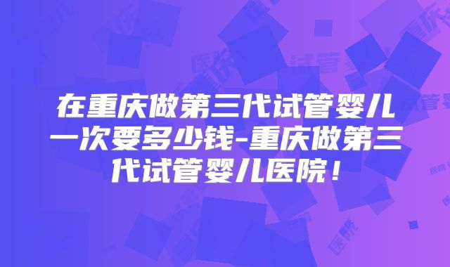 在重庆做第三代试管婴儿一次要多少钱-重庆做第三代试管婴儿医院！