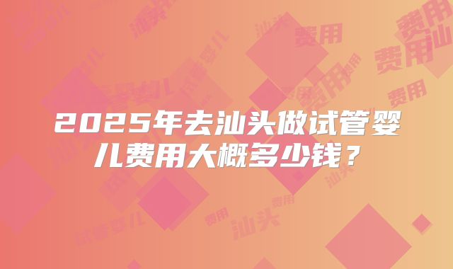 2025年去汕头做试管婴儿费用大概多少钱？
