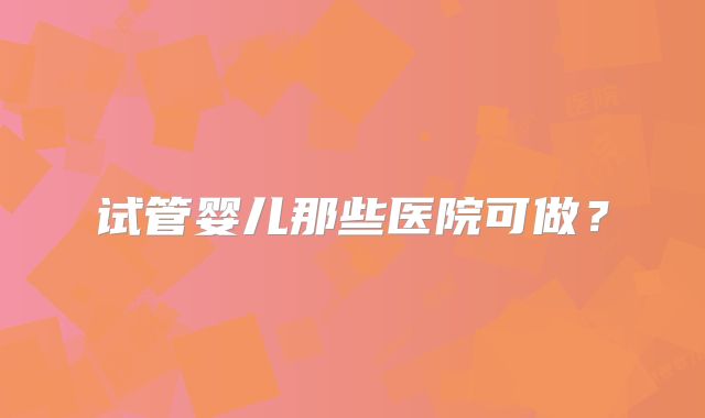 试管婴儿那些医院可做?