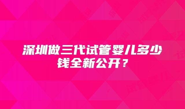 深圳做三代试管婴儿多少钱全新公开？