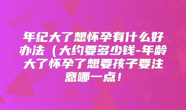 年纪大了想怀孕有什么好办法(大约要多少钱-年龄大了怀孕了想要孩子要注意哪一点!