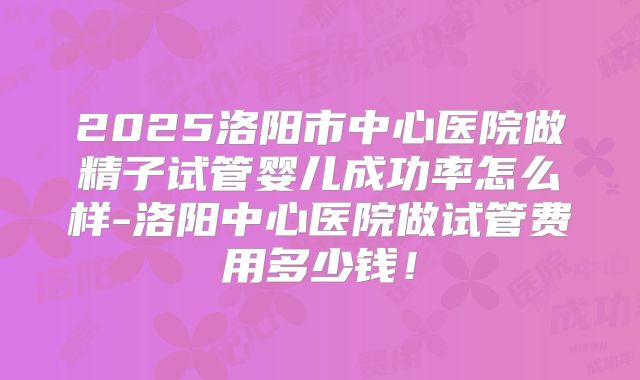 2025洛阳市中心医院做精子试管婴儿成功率怎么样-洛阳中心医院做试管费用多少钱!