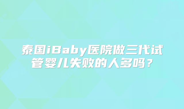 泰国iBaby医院做三代试管婴儿失败的人多吗？