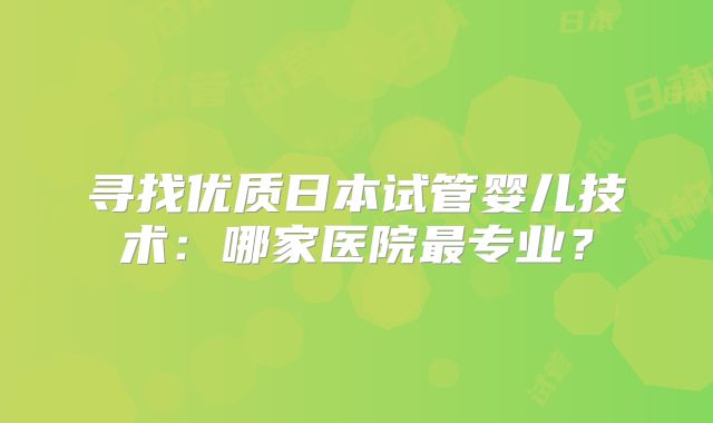 寻找优质日本试管婴儿技术：哪家医院最专业？