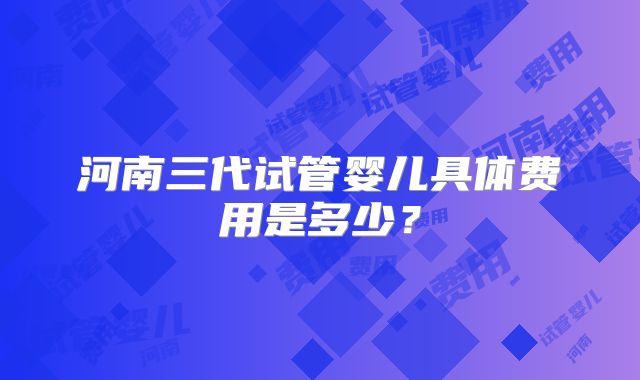 河南三代试管婴儿具体费用是多少?