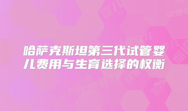 哈萨克斯坦第三代试管婴儿费用与生育选择的权衡