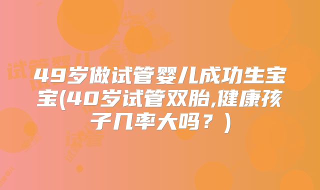 49岁做试管婴儿成功生宝宝(40岁试管双胎,健康孩子几率大吗?)