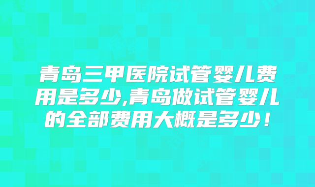 青岛三甲医院试管婴儿费用是多少,青岛做试管婴儿的全部费用大概是多少！