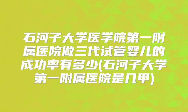 石河子大学医学院第一附属医院做三代试管婴儿的成功率有多少(石河子大学第一附属医院是几甲)