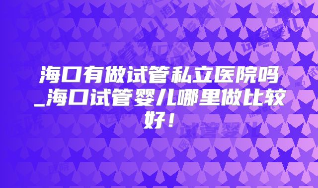 海口有做试管私立医院吗_海口试管婴儿哪里做比较好!