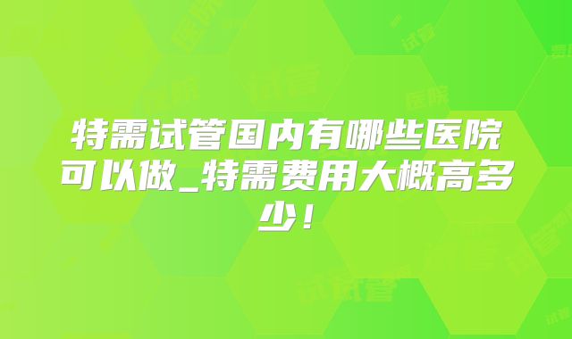 特需试管国内有哪些医院可以做_特需费用大概高多少！