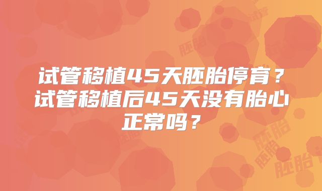 试管移植45天胚胎停育?试管移植后45天没有胎心正常吗?