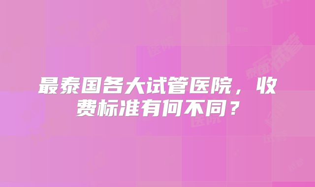 最泰国各大试管医院，收费标准有何不同？
