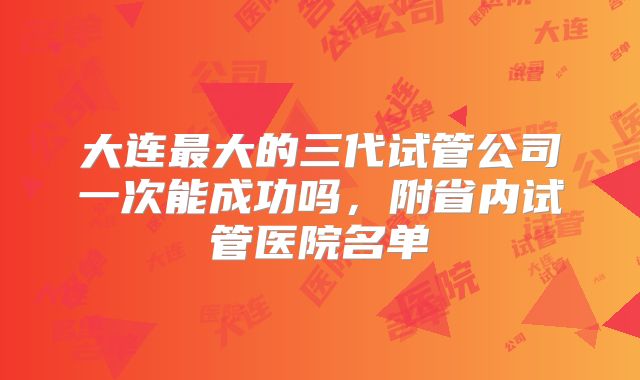 大连最大的三代试管公司一次能成功吗,附省内试管医院名单