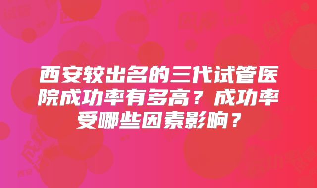 西安较出名的三代试管医院成功率有多高？成功率受哪些因素影响？