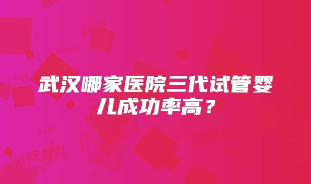武汉哪家医院三代试管婴儿成功率高?