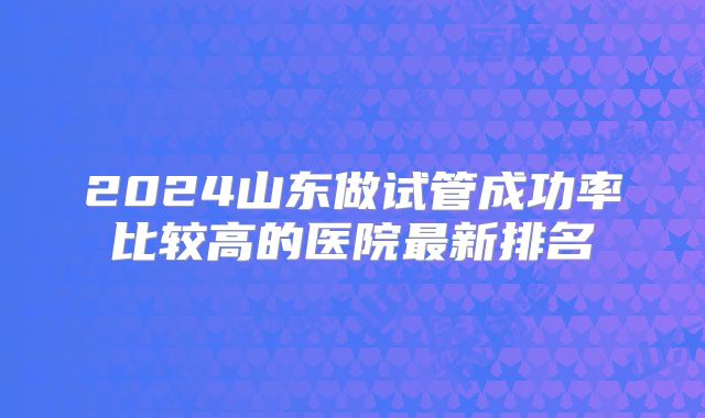2024山东做试管成功率比较高的医院最新排名