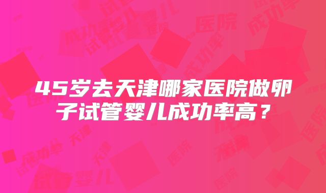 45岁去天津哪家医院做卵子试管婴儿成功率高？
