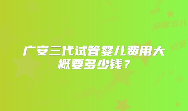 广安三代试管婴儿费用大概要多少钱？
