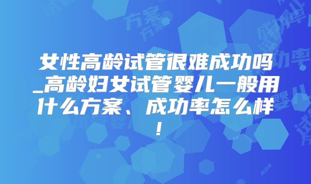 女性高龄试管很难成功吗_高龄妇女试管婴儿一般用什么方案、成功率怎么样！
