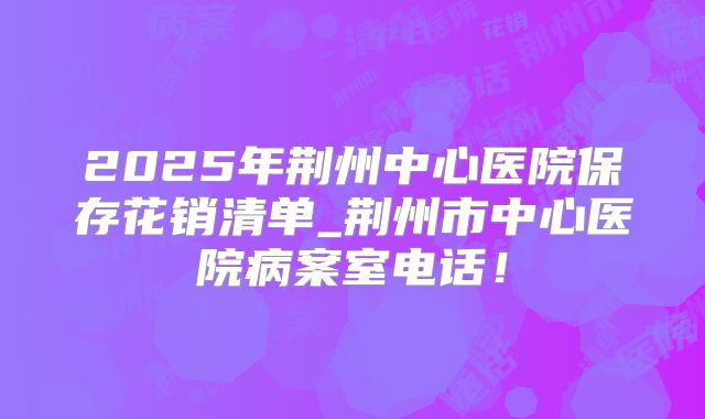 2025年荆州中心医院保存花销清单_荆州市中心医院病案室电话！