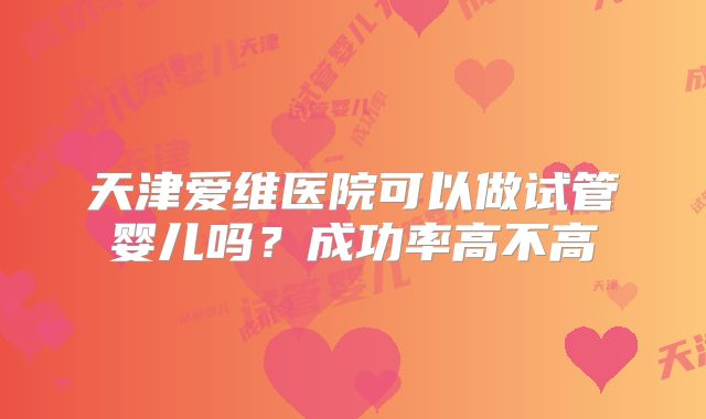 天津爱维医院可以做试管婴儿吗？成功率高不高