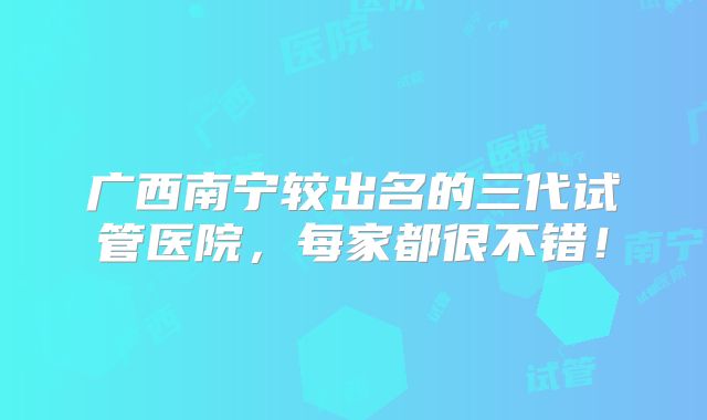 广西南宁较出名的三代试管医院，每家都很不错！