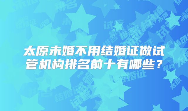 太原未婚不用结婚证做试管机构排名前十有哪些？