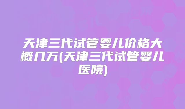 天津三代试管婴儿价格大概几万(天津三代试管婴儿医院)