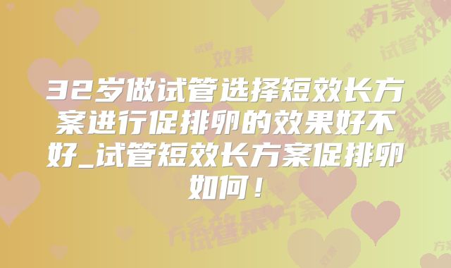 32岁做试管选择短效长方案进行促排卵的效果好不好_试管短效长方案促排卵如何！