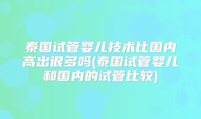 泰国试管婴儿技术比国内高出很多吗(泰国试管婴儿和国内的试管比较)