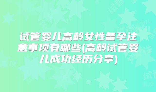试管婴儿高龄女性备孕注意事项有哪些(高龄试管婴儿成功经历分享)